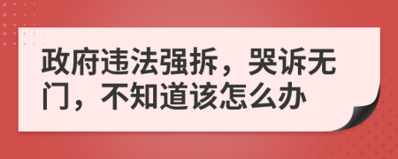 政府违法强拆，哭诉无门，不知道该怎么办