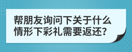 帮朋友询问下关于什么情形下彩礼需要返还？