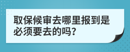 取保候审去哪里报到是必须要去的吗？