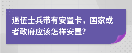 退伍士兵带有安置卡，国家或者政府应该怎样安置？