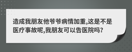 造成我朋友他爷爷病情加重,这是不是医疗事故呢,我朋友可以告医院吗？