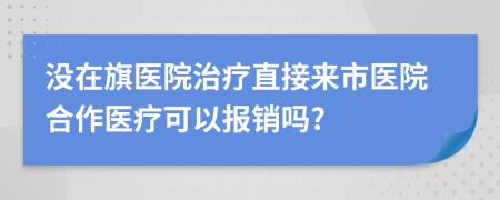 没在旗医院治疗直接来市医院合作医疗可以报销吗?