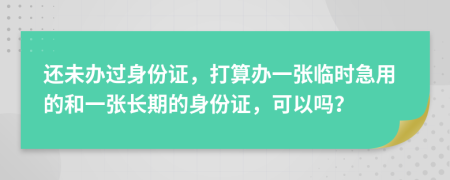 还未办过身份证，打算办一张临时急用的和一张长期的身份证，可以吗？