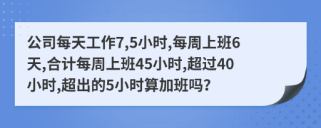 公司每天工作7,5小时,每周上班6天,合计每周上班45小时,超过40小时,超出的5小时算加班吗？