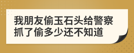 我朋友偷玉石头给警察抓了偷多少还不知道