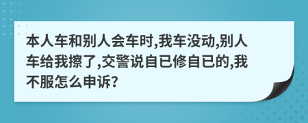 本人车和别人会车时,我车没动,别人车给我擦了,交警说自已修自已的,我不服怎么申诉？