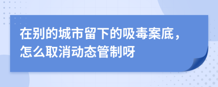 在别的城市留下的吸毒案底，怎么取消动态管制呀