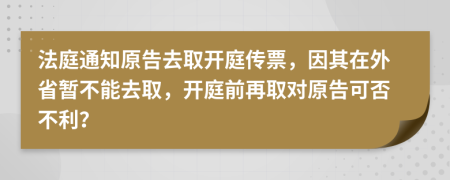 法庭通知原告去取开庭传票，因其在外省暂不能去取，开庭前再取对原告可否不利？