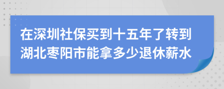 在深圳社保买到十五年了转到湖北枣阳市能拿多少退休薪水