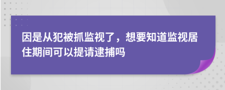 因是从犯被抓监视了，想要知道监视居住期间可以提请逮捕吗