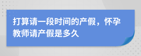 打算请一段时间的产假，怀孕教师请产假是多久