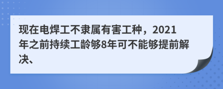 现在电焊工不隶属有害工种，2021年之前持续工龄够8年可不能够提前解决、