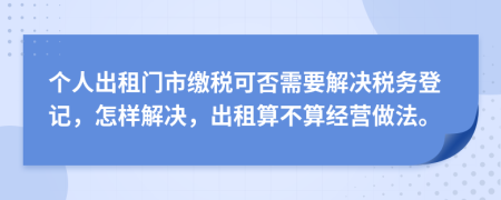 个人出租门市缴税可否需要解决税务登记，怎样解决，出租算不算经营做法。