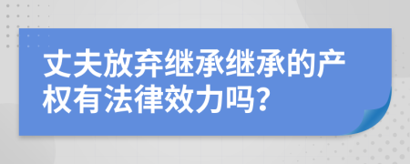 丈夫放弃继承继承的产权有法律效力吗？