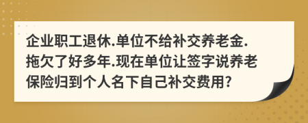 企业职工退休.单位不给补交养老金.拖欠了好多年.现在单位让签字说养老保险归到个人名下自己补交费用?