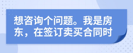 想咨询个问题。我是房东，在签订卖买合同时