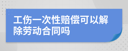 工伤一次性赔偿可以解除劳动合同吗