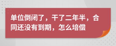 单位倒闭了，干了二年半，合同还没有到期，怎么培偿