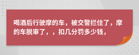 喝酒后行驶摩的车，被交警拦住了，摩的车脱审了，，扣几分罚多少钱，