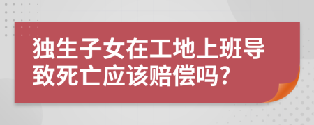 独生子女在工地上班导致死亡应该赔偿吗?