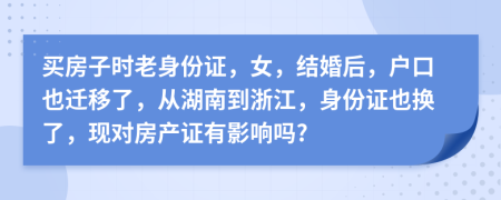 买房子时老身份证，女，结婚后，户口也迁移了，从湖南到浙江，身份证也换了，现对房产证有影响吗?