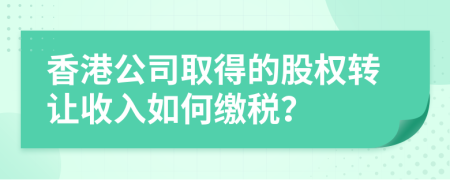 香港公司取得的股权转让收入如何缴税？