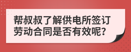 帮叔叔了解供电所签订劳动合同是否有效呢？