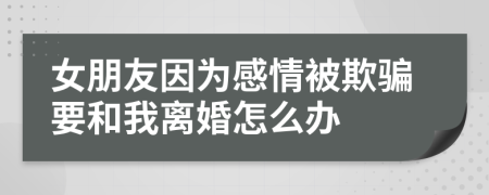 女朋友因为感情被欺骗要和我离婚怎么办