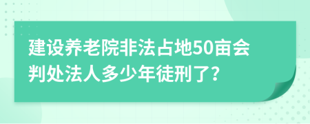 建设养老院非法占地50亩会判处法人多少年徒刑了？