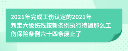 2021年完成工伤认定的2021年判定六级伤残按新条例执行待遇那么工伤保险条例六十四条废止了