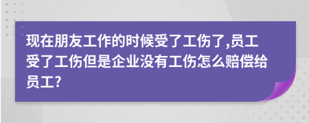 现在朋友工作的时候受了工伤了,员工受了工伤但是企业没有工伤怎么赔偿给员工?