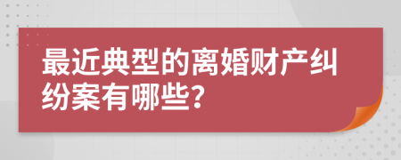 最近典型的离婚财产纠纷案有哪些？