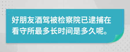 好朋友酒驾被检察院已逮捕在看守所最多长时间是多久呢。