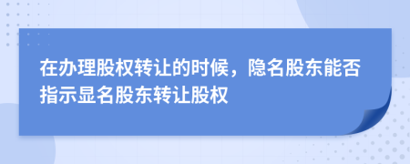 在办理股权转让的时候，隐名股东能否指示显名股东转让股权