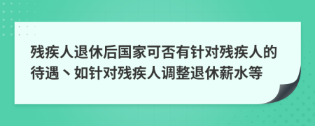 残疾人退休后国家可否有针对残疾人的待遇丶如针对残疾人调整退休薪水等