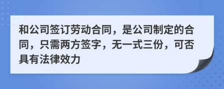 和公司签订劳动合同，是公司制定的合同，只需两方签字，无一式三份，可否具有法律效力