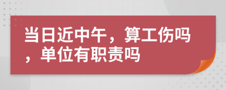 当日近中午，算工伤吗，单位有职责吗