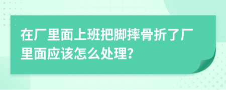 在厂里面上班把脚摔骨折了厂里面应该怎么处理？