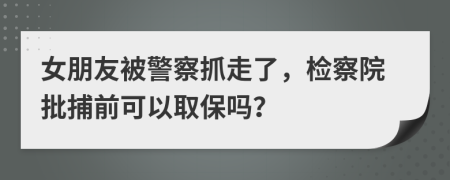 女朋友被警察抓走了，检察院批捕前可以取保吗？