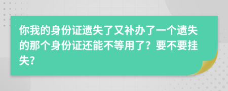 你我的身份证遗失了又补办了一个遗失的那个身份证还能不等用了？要不要挂失？