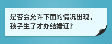 是否会允许下面的情况出现，孩子生了才办结婚证？