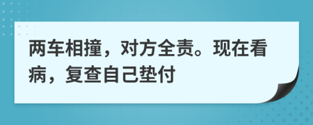 两车相撞，对方全责。现在看病，复查自己垫付