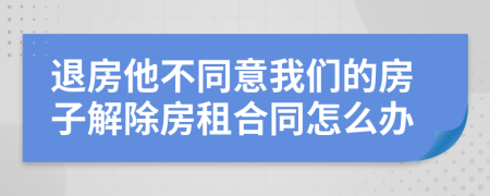 退房他不同意我们的房子解除房租合同怎么办