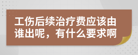 工伤后续治疗费应该由谁出呢，有什么要求啊