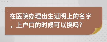 在医院办理出生证明上的名字，上户口的时候可以换吗?