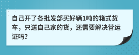 自己开了各批发部买好辆1吨的箱式货车，只送自己家的货，还需要解决营运证吗？