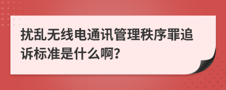 扰乱无线电通讯管理秩序罪追诉标准是什么啊？