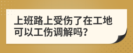 上班路上受伤了在工地可以工伤调解吗？