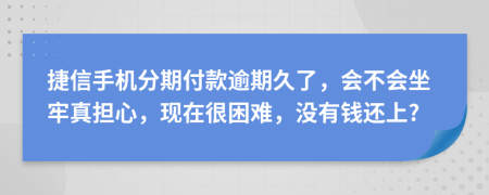 捷信手机分期付款逾期久了，会不会坐牢真担心，现在很困难，没有钱还上?