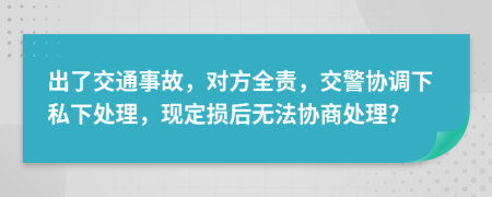 出了交通事故，对方全责，交警协调下私下处理，现定损后无法协商处理?
